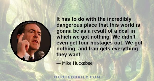 It has to do with the incredibly dangerous place that this world is gonna be as a result of a deal in which we got nothing. We didn't even get four hostages out. We got nothing, and Iran gets everything they want.