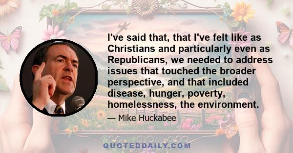 I've said that, that I've felt like as Christians and particularly even as Republicans, we needed to address issues that touched the broader perspective, and that included disease, hunger, poverty, homelessness, the