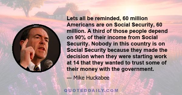 Lets all be reminded, 60 million Americans are on Social Security, 60 million. A third of those people depend on 90% of their income from Social Security. Nobody in this country is on Social Security because they made