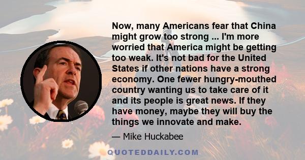 Now, many Americans fear that China might grow too strong ... I'm more worried that America might be getting too weak. It's not bad for the United States if other nations have a strong economy. One fewer hungry-mouthed