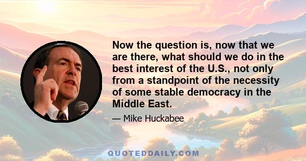 Now the question is, now that we are there, what should we do in the best interest of the U.S., not only from a standpoint of the necessity of some stable democracy in the Middle East.