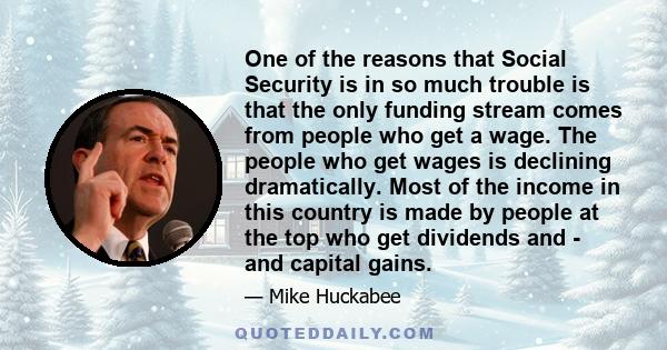 One of the reasons that Social Security is in so much trouble is that the only funding stream comes from people who get a wage. The people who get wages is declining dramatically. Most of the income in this country is