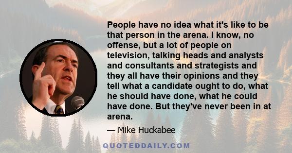 People have no idea what it's like to be that person in the arena. I know, no offense, but a lot of people on television, talking heads and analysts and consultants and strategists and they all have their opinions and