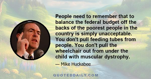 People need to remember that to balance the federal budget off the backs of the poorest people in the country is simply unacceptable. You don't pull feeding tubes from people. You don't pull the wheelchair out from