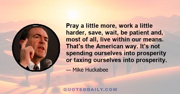 Pray a little more, work a little harder, save, wait, be patient and, most of all, live within our means. That's the American way. It's not spending ourselves into prosperity or taxing ourselves into prosperity.