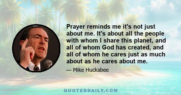 Prayer reminds me it's not just about me. It's about all the people with whom I share this planet, and all of whom God has created, and all of whom he cares just as much about as he cares about me.