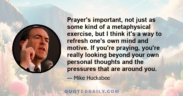 Prayer's important, not just as some kind of a metaphysical exercise, but I think it's a way to refresh one's own mind and motive. If you're praying, you're really looking beyond your own personal thoughts and the