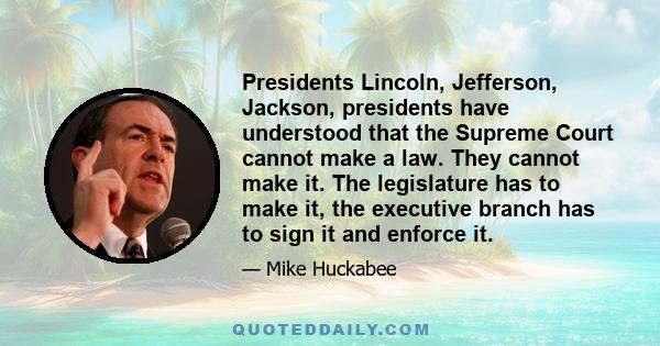 Presidents Lincoln, Jefferson, Jackson, presidents have understood that the Supreme Court cannot make a law. They cannot make it. The legislature has to make it, the executive branch has to sign it and enforce it.