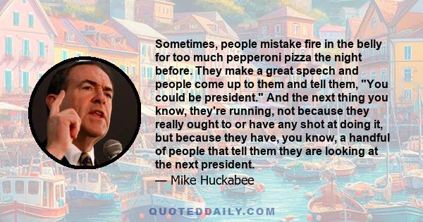 Sometimes, people mistake fire in the belly for too much pepperoni pizza the night before. They make a great speech and people come up to them and tell them, You could be president. And the next thing you know, they're