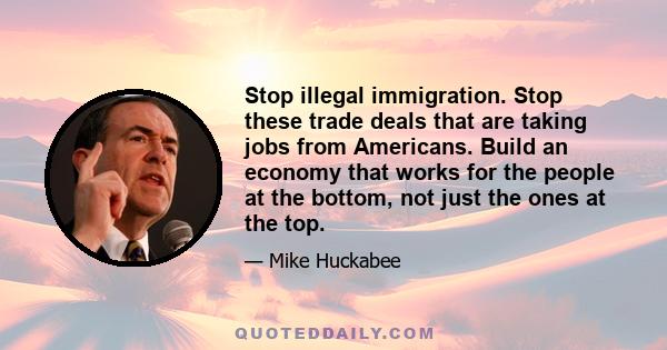 Stop illegal immigration. Stop these trade deals that are taking jobs from Americans. Build an economy that works for the people at the bottom, not just the ones at the top.