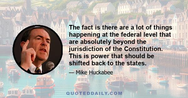 The fact is there are a lot of things happening at the federal level that are absolutely beyond the jurisdiction of the Constitution. This is power that should be shifted back to the states.