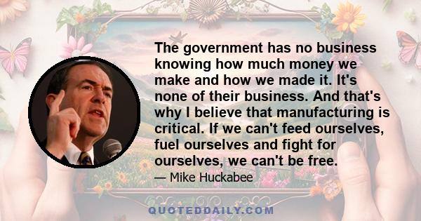 The government has no business knowing how much money we make and how we made it. It's none of their business. And that's why I believe that manufacturing is critical. If we can't feed ourselves, fuel ourselves and