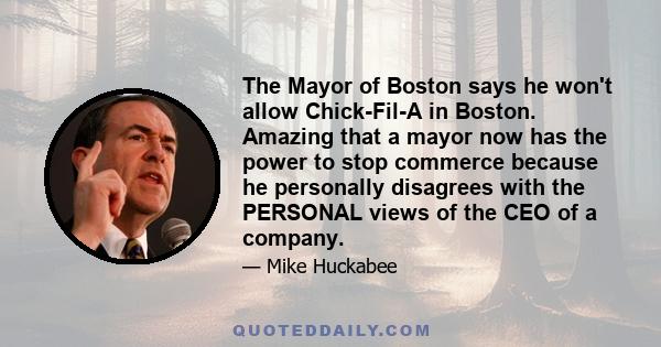 The Mayor of Boston says he won't allow Chick-Fil-A in Boston. Amazing that a mayor now has the power to stop commerce because he personally disagrees with the PERSONAL views of the CEO of a company.