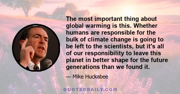 The most important thing about global warming is this. Whether humans are responsible for the bulk of climate change is going to be left to the scientists, but it's all of our responsibility to leave this planet in