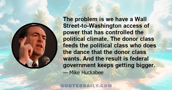 The problem is we have a Wall Street-to-Washington access of power that has controlled the political climate. The donor class feeds the political class who does the dance that the donor class wants. And the result is