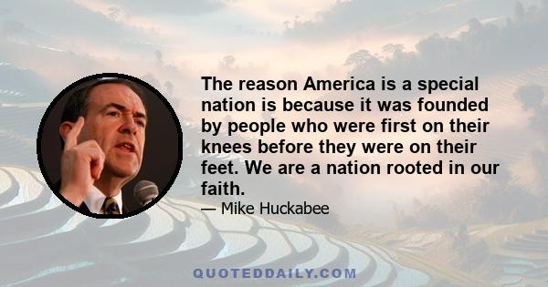 The reason America is a special nation is because it was founded by people who were first on their knees before they were on their feet. We are a nation rooted in our faith.