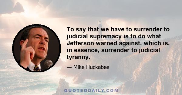 To say that we have to surrender to judicial supremacy is to do what Jefferson warned against, which is, in essence, surrender to judicial tyranny.