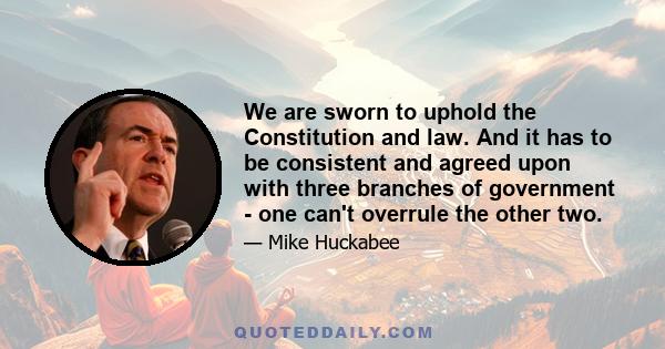 We are sworn to uphold the Constitution and law. And it has to be consistent and agreed upon with three branches of government - one can't overrule the other two.