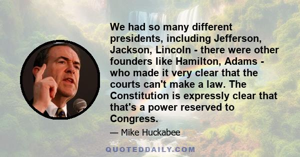 We had so many different presidents, including Jefferson, Jackson, Lincoln - there were other founders like Hamilton, Adams - who made it very clear that the courts can't make a law. The Constitution is expressly clear