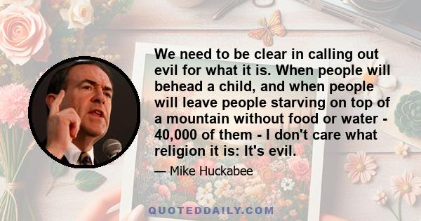 We need to be clear in calling out evil for what it is. When people will behead a child, and when people will leave people starving on top of a mountain without food or water - 40,000 of them - I don't care what