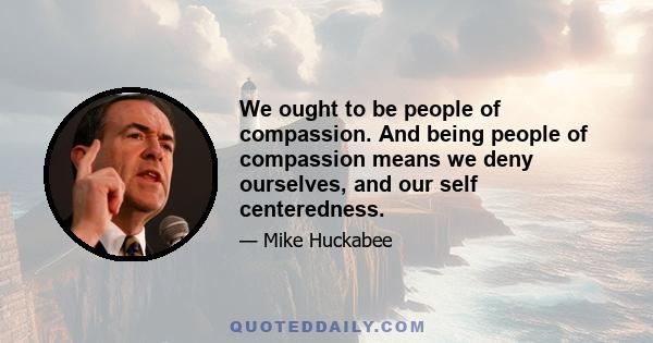 We ought to be people of compassion. And being people of compassion means we deny ourselves, and our self centeredness.