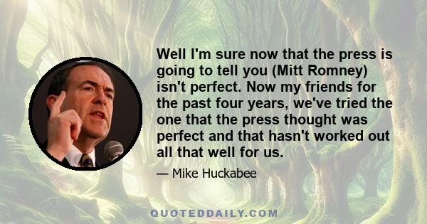 Well I'm sure now that the press is going to tell you (Mitt Romney) isn't perfect. Now my friends for the past four years, we've tried the one that the press thought was perfect and that hasn't worked out all that well