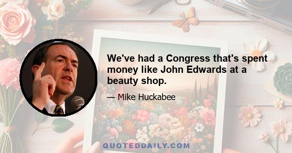 We've had a Congress that's spent money like John Edwards at a beauty shop.