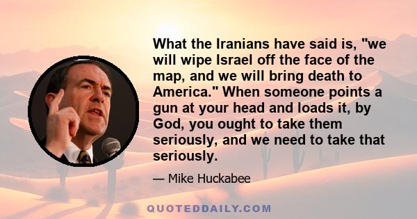 What the Iranians have said is, we will wipe Israel off the face of the map, and we will bring death to America. When someone points a gun at your head and loads it, by God, you ought to take them seriously, and we need 