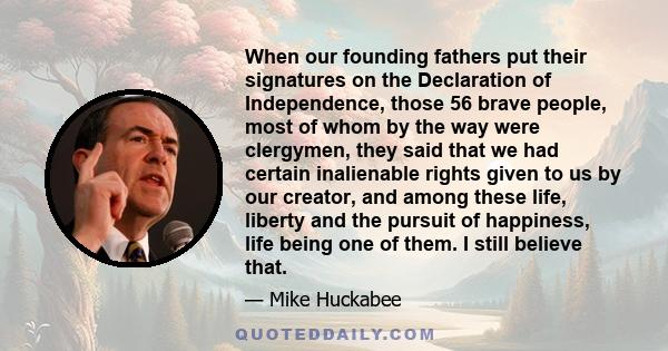 When our founding fathers put their signatures on the Declaration of Independence, those 56 brave people, most of whom by the way were clergymen, they said that we had certain inalienable rights given to us by our