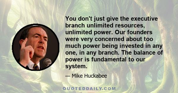 You don't just give the executive branch unlimited resources, unlimited power. Our founders were very concerned about too much power being invested in any one, in any branch. The balance of power is fundamental to our