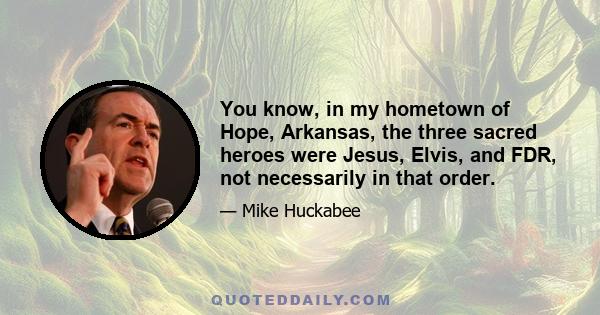 You know, in my hometown of Hope, Arkansas, the three sacred heroes were Jesus, Elvis, and FDR, not necessarily in that order.