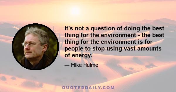 It's not a question of doing the best thing for the environment - the best thing for the environment is for people to stop using vast amounts of energy.