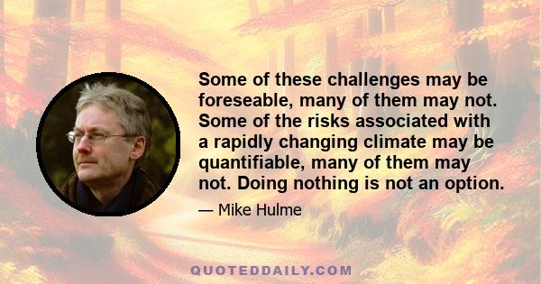 Some of these challenges may be foreseable, many of them may not. Some of the risks associated with a rapidly changing climate may be quantifiable, many of them may not. Doing nothing is not an option.