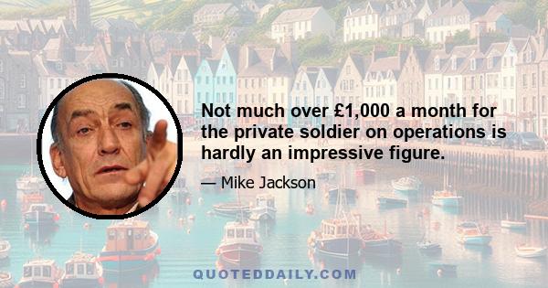 Not much over £1,000 a month for the private soldier on operations is hardly an impressive figure.