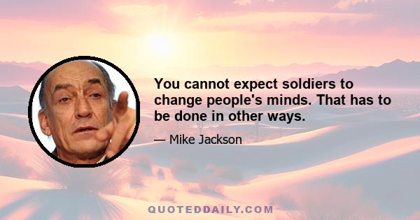 You cannot expect soldiers to change people's minds. That has to be done in other ways.