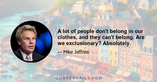 A lot of people don't belong in our clothes, and they can't belong. Are we exclusionary? Absolutely.