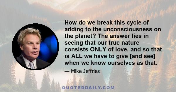 How do we break this cycle of adding to the unconsciousness on the planet? The answer lies in seeing that our true nature consists ONLY of love, and so that is ALL we have to give [and see] when we know ourselves as