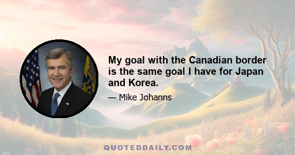 My goal with the Canadian border is the same goal I have for Japan and Korea.