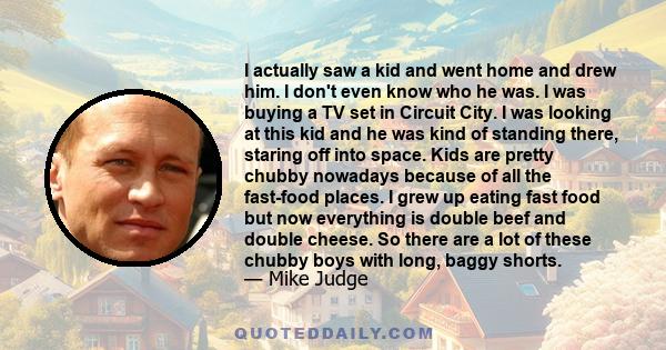 I actually saw a kid and went home and drew him. I don't even know who he was. I was buying a TV set in Circuit City. I was looking at this kid and he was kind of standing there, staring off into space. Kids are pretty