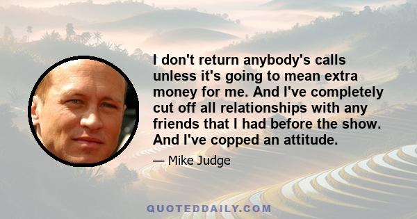 I don't return anybody's calls unless it's going to mean extra money for me. And I've completely cut off all relationships with any friends that I had before the show. And I've copped an attitude.