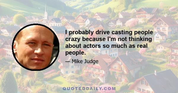 I probably drive casting people crazy because I'm not thinking about actors so much as real people.