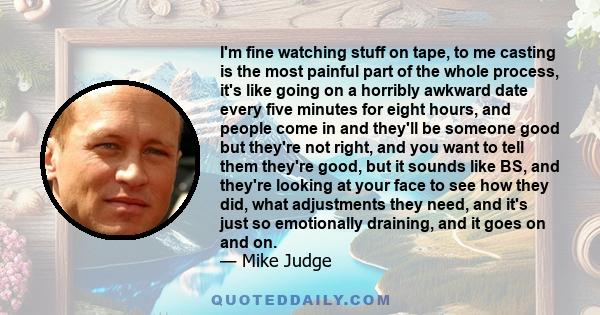 I'm fine watching stuff on tape, to me casting is the most painful part of the whole process, it's like going on a horribly awkward date every five minutes for eight hours, and people come in and they'll be someone good 