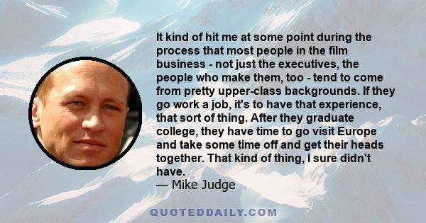 It kind of hit me at some point during the process that most people in the film business - not just the executives, the people who make them, too - tend to come from pretty upper-class backgrounds. If they go work a