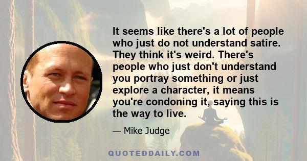 It seems like there's a lot of people who just do not understand satire. They think it's weird. There's people who just don't understand you portray something or just explore a character, it means you're condoning it,