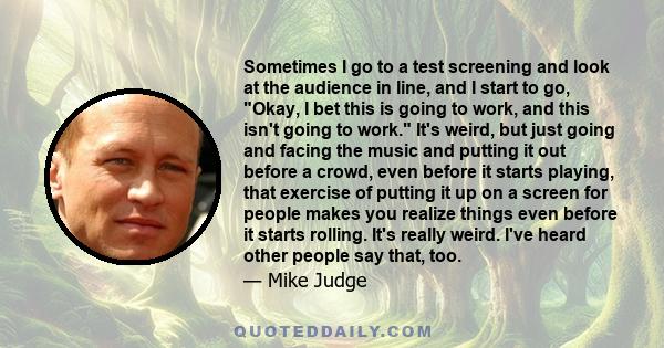 Sometimes I go to a test screening and look at the audience in line, and I start to go, Okay, I bet this is going to work, and this isn't going to work. It's weird, but just going and facing the music and putting it out 