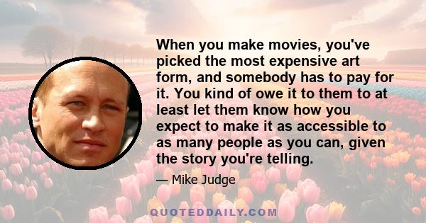 When you make movies, you've picked the most expensive art form, and somebody has to pay for it. You kind of owe it to them to at least let them know how you expect to make it as accessible to as many people as you can, 