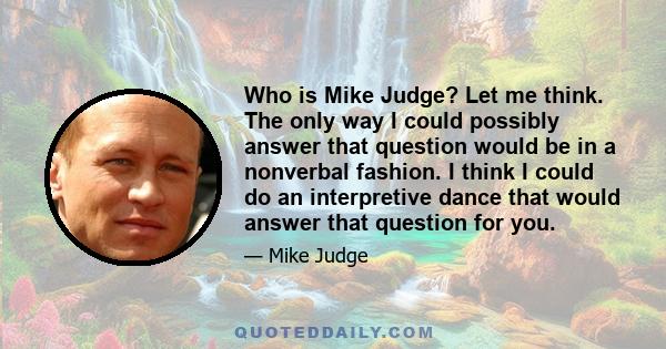 Who is Mike Judge? Let me think. The only way I could possibly answer that question would be in a nonverbal fashion. I think I could do an interpretive dance that would answer that question for you.