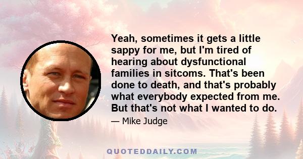 Yeah, sometimes it gets a little sappy for me, but I'm tired of hearing about dysfunctional families in sitcoms. That's been done to death, and that's probably what everybody expected from me. But that's not what I