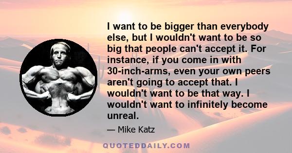 I want to be bigger than everybody else, but I wouldn't want to be so big that people can't accept it. For instance, if you come in with 30-inch-arms, even your own peers aren't going to accept that. I wouldn't want to