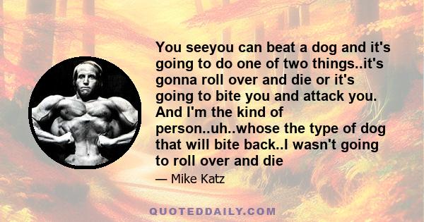 You seeyou can beat a dog and it's going to do one of two things..it's gonna roll over and die or it's going to bite you and attack you. And I'm the kind of person..uh..whose the type of dog that will bite back..I